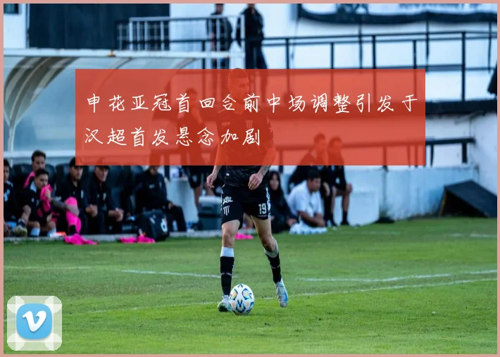 申花亚冠首回合前中场调整引发于汉超首发悬念加剧